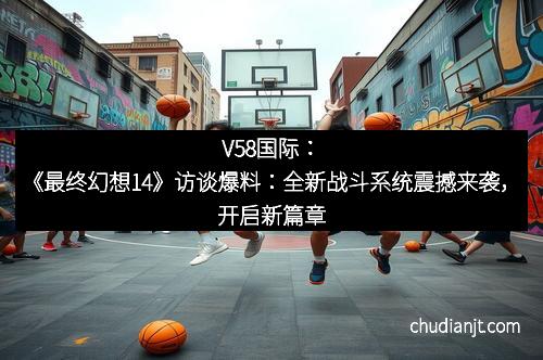 V58国际：《最终幻想14》访谈爆料：全新战斗系统震撼来袭，开启新篇章