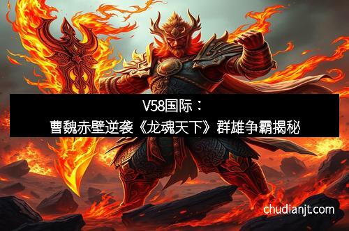 V58国际：曹魏赤壁逆袭《龙魂天下》群雄争霸揭秘