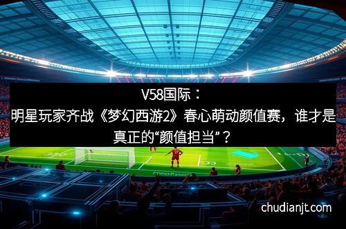 V58国际：明星玩家齐战《梦幻西游2》春心萌动颜值赛，谁才是真正的“颜值担当”？