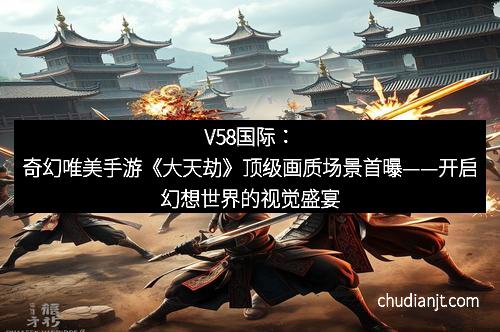 V58国际：奇幻唯美手游《大天劫》顶级画质场景首曝——开启幻想世界的视觉盛宴